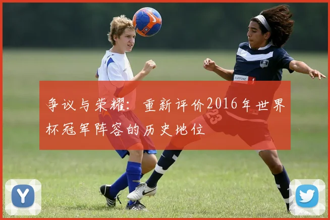 争议与荣耀：重新评价2016年世界杯冠军阵容的历史地位
