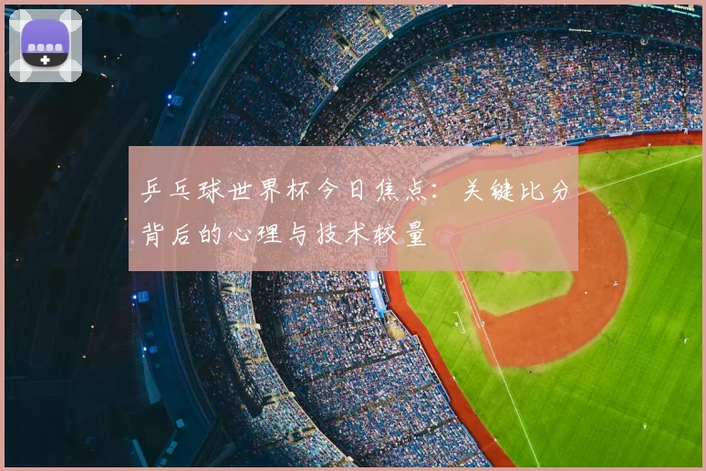 乒乓球世界杯今日焦点：关键比分背后的心理与技术较量